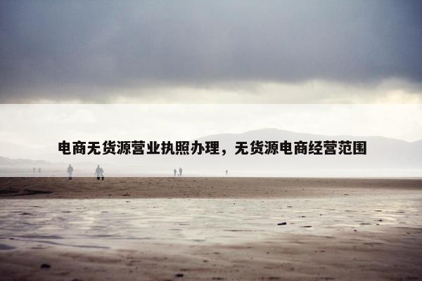 电商无货源营业执照办理，无货源电商经营范围
