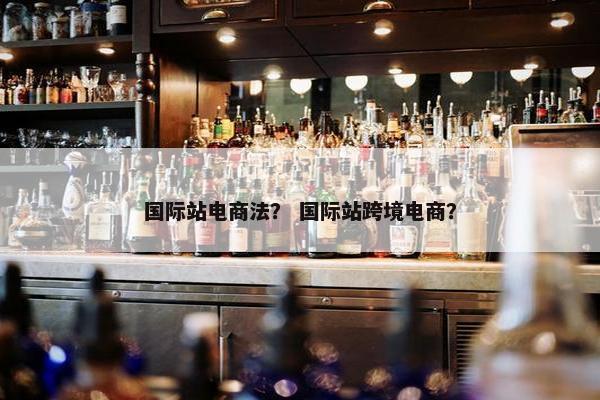 国际站电商法？ 国际站跨境电商？