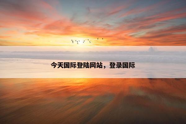 今天国际登陆网站，登录国际