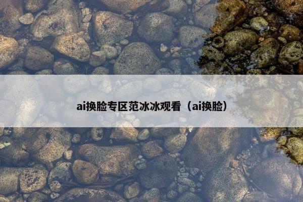 ai换脸专区范冰冰观看（ai换脸）