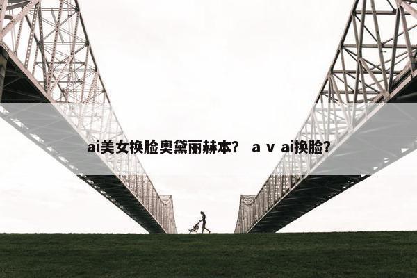 ai美女换脸奥黛丽赫本？ a v ai换脸？