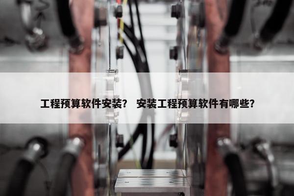 工程预算软件安装？ 安装工程预算软件有哪些？