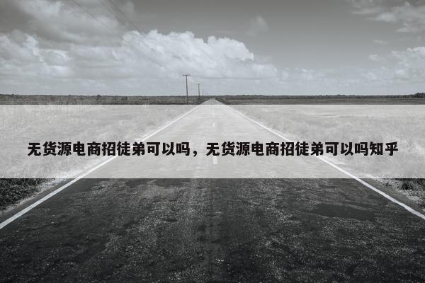 无货源电商招徒弟可以吗，无货源电商招徒弟可以吗知乎
