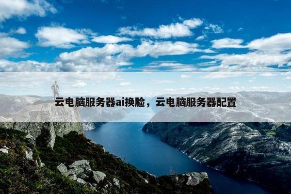 云电脑服务器ai换脸，云电脑服务器配置