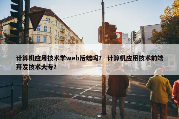 计算机应用技术学web后端吗？ 计算机应用技术前端开发技术大专？