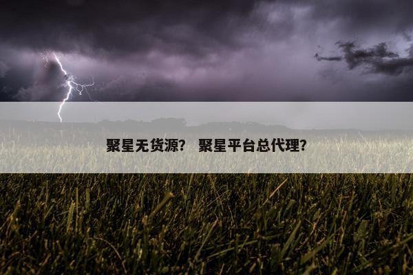 聚星无货源？ 聚星平台总代理？