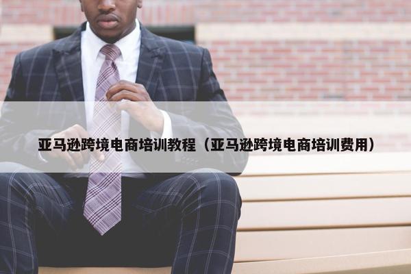 亚马逊跨境电商培训教程（亚马逊跨境电商培训费用）