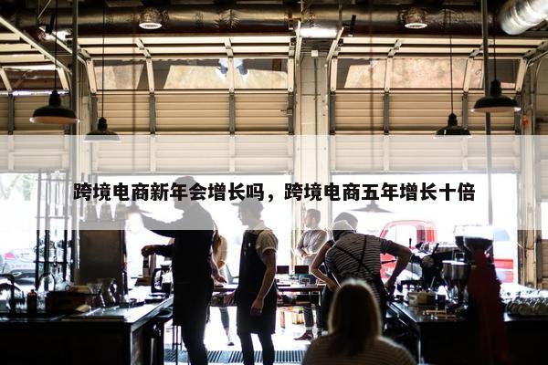 跨境电商新年会增长吗，跨境电商五年增长十倍