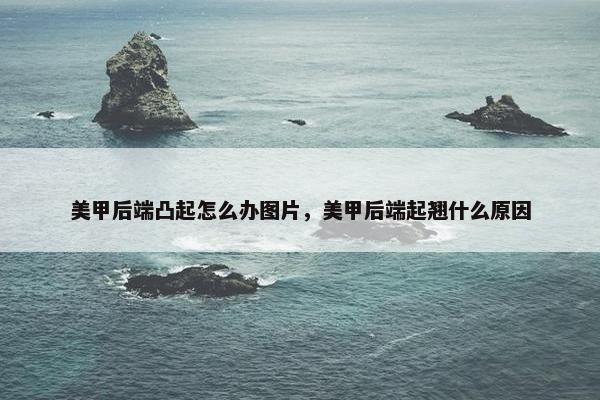 美甲后端凸起怎么办图片，美甲后端起翘什么原因