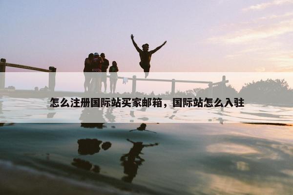 怎么注册国际站买家邮箱，国际站怎么入驻