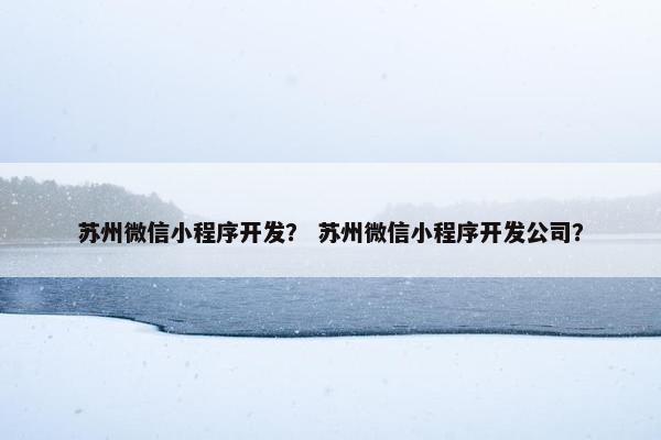 苏州微信小程序开发？ 苏州微信小程序开发公司？