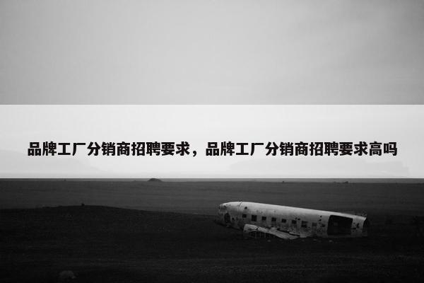 品牌工厂分销商招聘要求，品牌工厂分销商招聘要求高吗