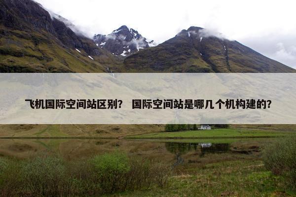 飞机国际空间站区别？ 国际空间站是哪几个机构建的？