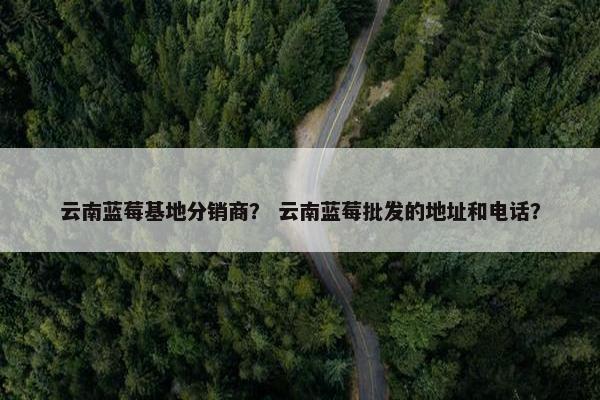 云南蓝莓基地分销商？ 云南蓝莓批发的地址和电话？