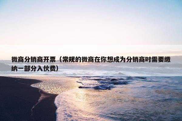 微商分销商开票（常规的微商在你想成为分销商时需要缴纳一部分入伙费）