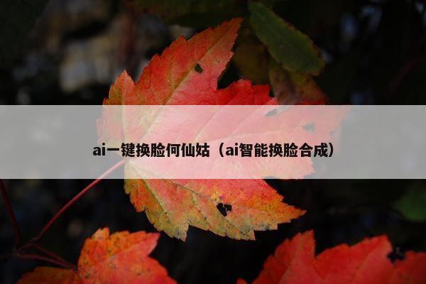 ai一键换脸何仙姑（ai智能换脸合成）