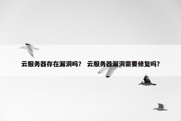 云服务器存在漏洞吗？ 云服务器漏洞需要修复吗？