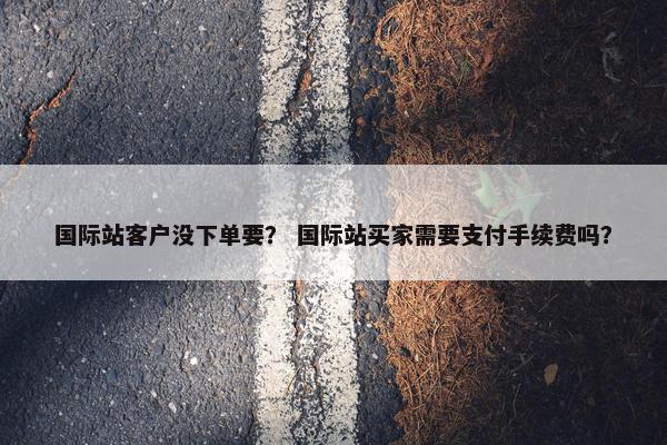 国际站客户没下单要？ 国际站买家需要支付手续费吗？