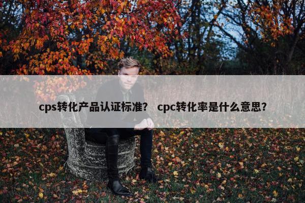 cps转化产品认证标准？ cpc转化率是什么意思？