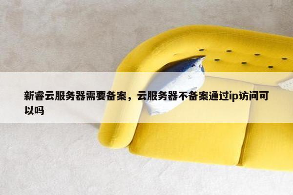新睿云服务器需要备案，云服务器不备案通过ip访问可以吗