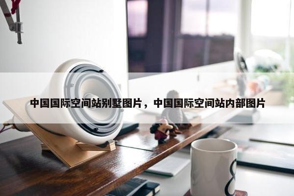 中国国际空间站别墅图片，中国国际空间站内部图片