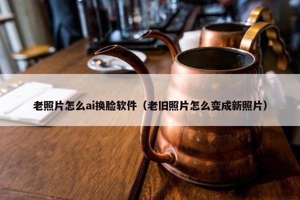 老照片怎么ai换脸软件（老旧照片怎么变成新照片）