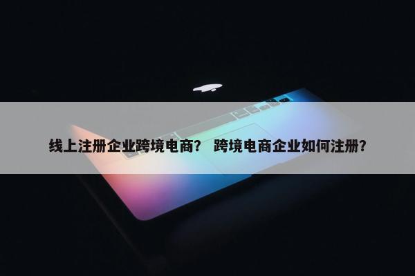 线上注册企业跨境电商？ 跨境电商企业如何注册？