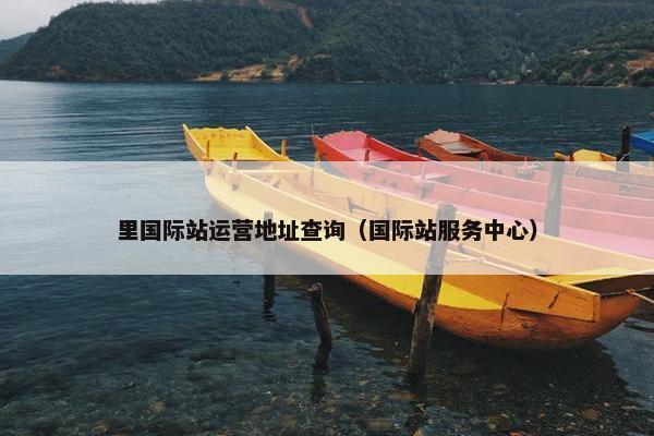里国际站运营地址查询（国际站服务中心）