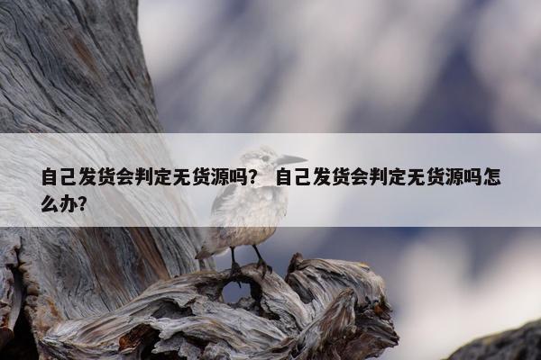 自己发货会判定无货源吗？ 自己发货会判定无货源吗怎么办？