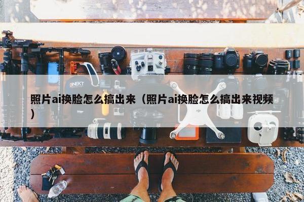照片ai换脸怎么搞出来（照片ai换脸怎么搞出来视频）