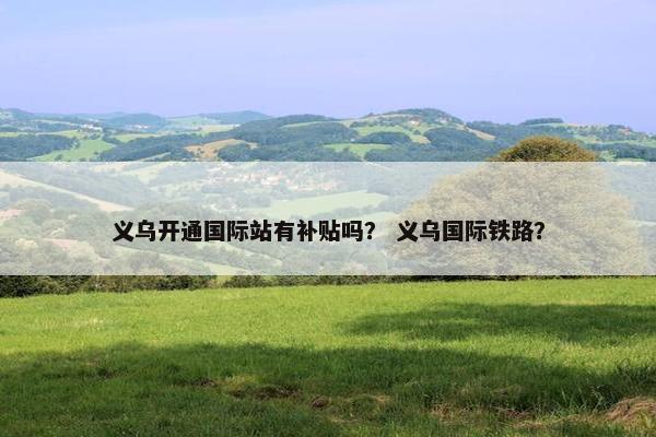 义乌开通国际站有补贴吗？ 义乌国际铁路？
