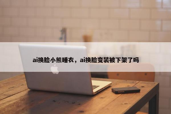 ai换脸小熊睡衣，ai换脸变装被下架了吗