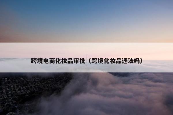 跨境电商化妆品审批（跨境化妆品违法吗）