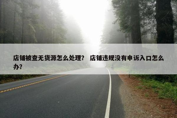 店铺被查无货源怎么处理？ 店铺违规没有申诉入口怎么办？