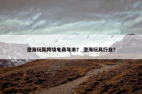 澄海玩具跨境电商年末？ 澄海玩具行业？