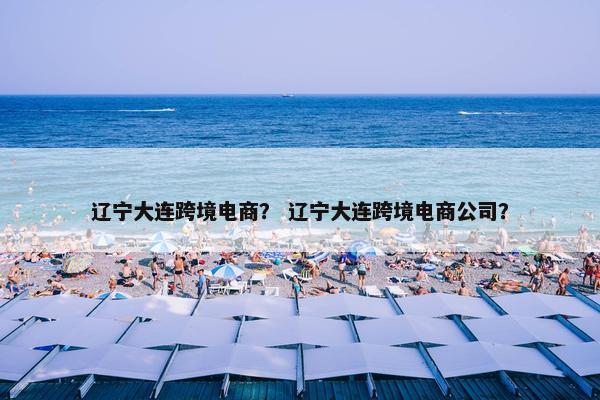 辽宁大连跨境电商？ 辽宁大连跨境电商公司？
