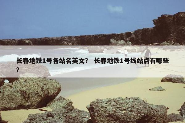 长春地铁1号各站名英文？ 长春地铁1号线站点有哪些？
