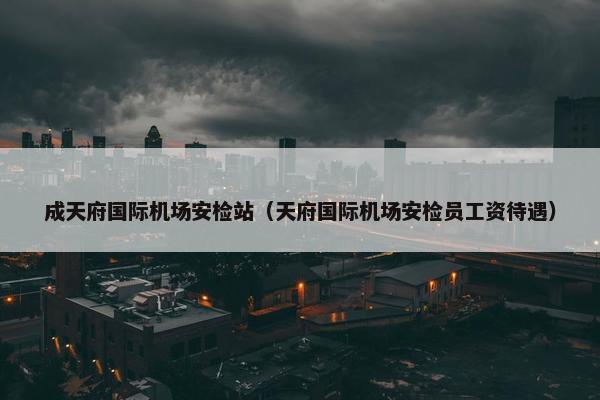 成天府国际机场安检站（天府国际机场安检员工资待遇）