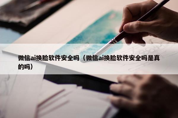 微信ai换脸软件安全吗（微信ai换脸软件安全吗是真的吗）