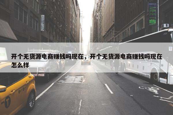 开个无货源电商赚钱吗现在，开个无货源电商赚钱吗现在怎么样