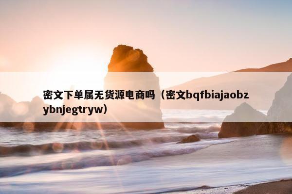 密文下单属无货源电商吗（密文bqfbiajaobzybnjegtryw）