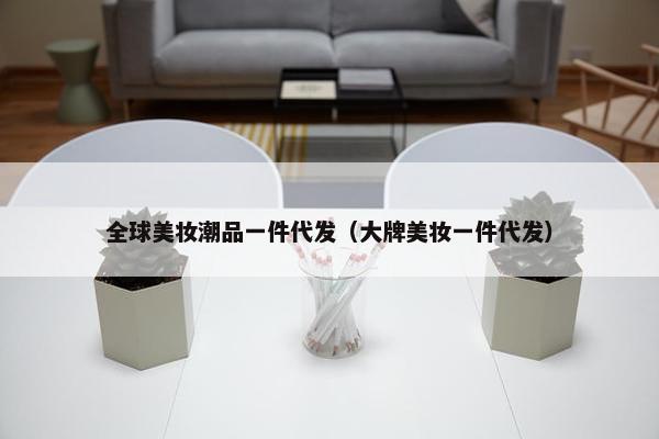全球美妆潮品一件代发（大牌美妆一件代发）