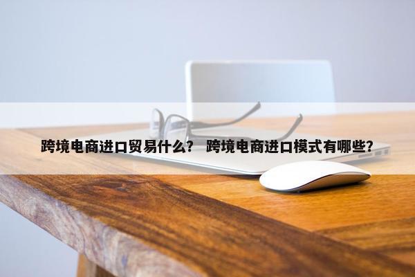 跨境电商进口贸易什么？ 跨境电商进口模式有哪些？