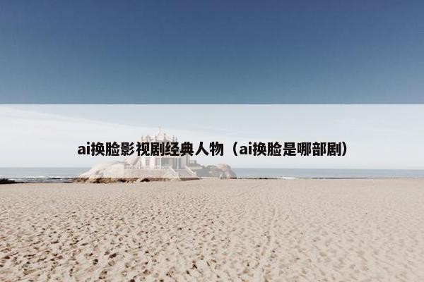 ai换脸影视剧经典人物（ai换脸是哪部剧）