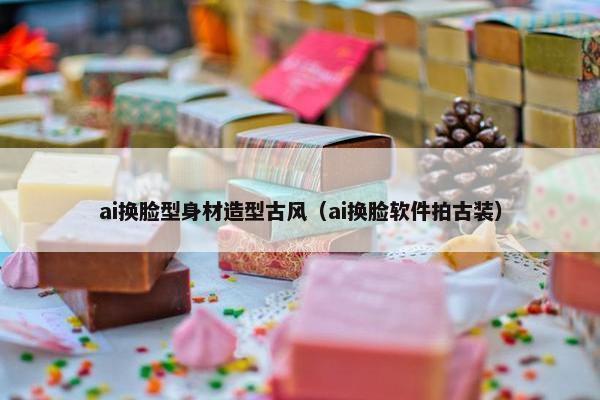 ai换脸型身材造型古风（ai换脸软件拍古装）