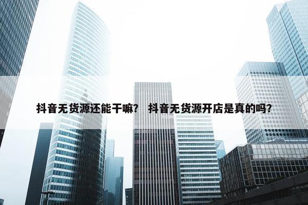 抖音无货源还能干嘛？ 抖音无货源开店是真的吗？