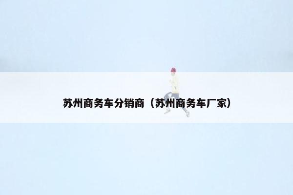 苏州商务车分销商（苏州商务车厂家）