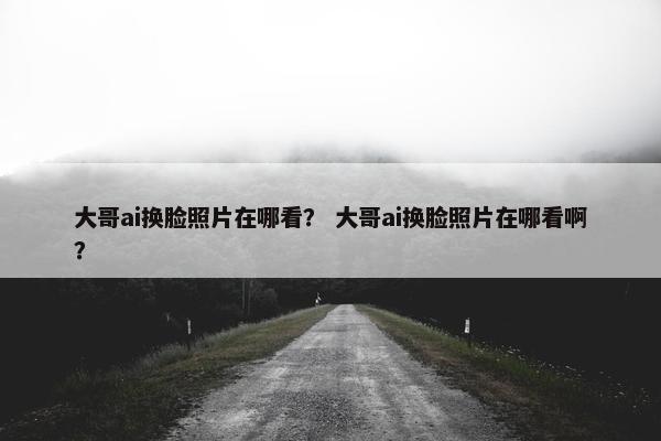 大哥ai换脸照片在哪看？ 大哥ai换脸照片在哪看啊？