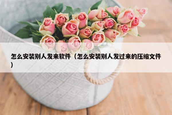 怎么安装别人发来软件（怎么安装别人发过来的压缩文件）