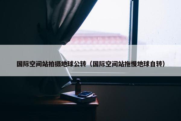 国际空间站拍摄地球公转（国际空间站拖慢地球自转）